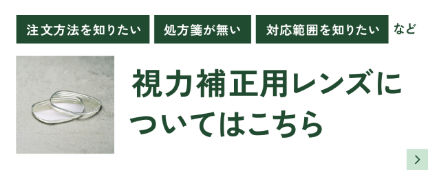 注文方法を知りたい、処方箋が無い、対応範囲を知りたいなど、視力補正用レンズについてはこちら